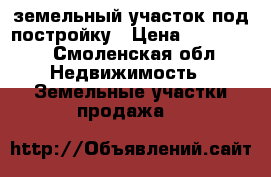 земельный участок под постройку › Цена ­ 500 000 - Смоленская обл. Недвижимость » Земельные участки продажа   